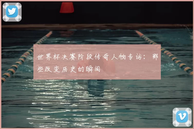 世界杯决赛阶段传奇人物专访：那些改变历史的瞬间