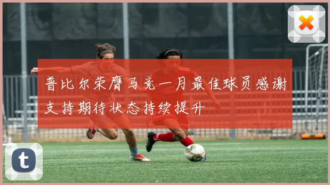 普比尔荣膺马竞一月最佳球员感谢支持期待状态持续提升