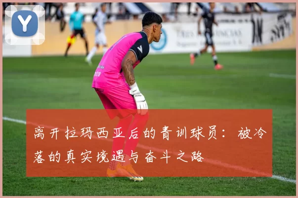 离开拉玛西亚后的青训球员：被冷落的真实境遇与奋斗之路