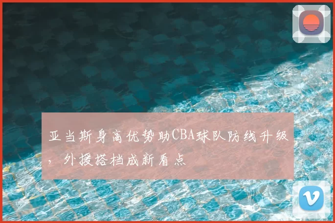 亚当斯身高优势助CBA球队防线升级，外援搭档成新看点