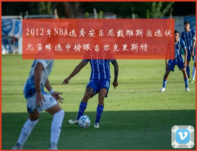 2012年NBA选秀安东尼戴维斯当选状元黄蜂选中榜眼吉尔克里斯特