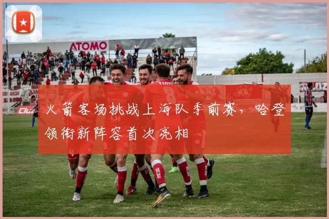 火箭客场挑战上海队季前赛，哈登领衔新阵容首次亮相