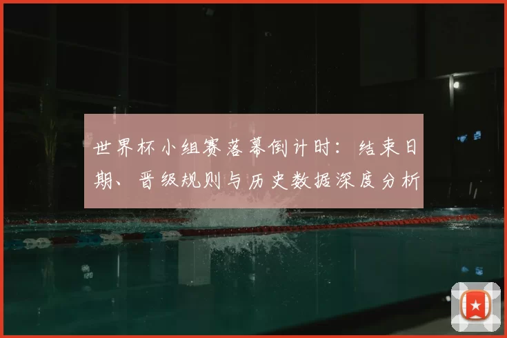 世界杯小组赛落幕倒计时：结束日期、晋级规则与历史数据深度分析