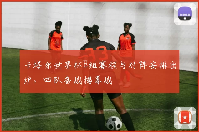 卡塔尔世界杯E组赛程与对阵安排出炉，四队备战揭幕战