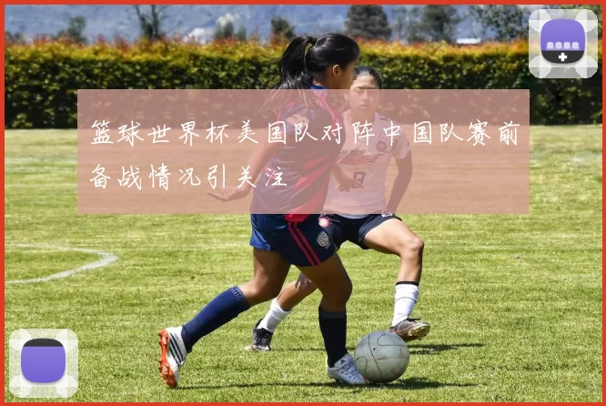 篮球世界杯美国队对阵中国队赛前备战情况引关注
